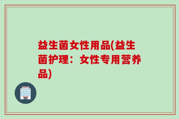 益生菌女性用品(益生菌护理:女性专用营养品) 益生菌女性用品(益生菌护理:女性专用营养品)