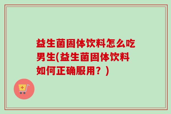 益生菌固体饮料怎么吃男生(益生菌固体饮料如何正确服用?) 益生菌固体饮料怎么吃男生(益生菌固体饮料如何正确服用?)
