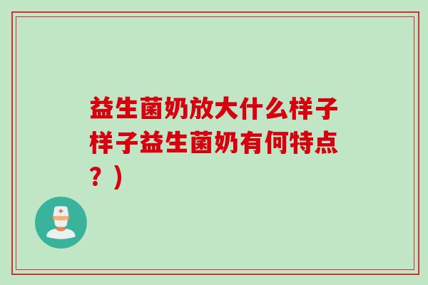 益生菌奶放大什么样子样子益生菌奶有何特点？)