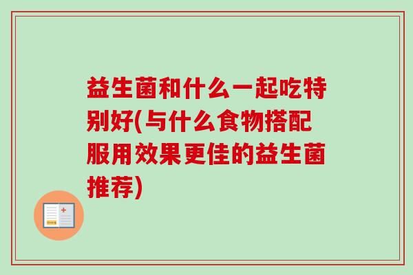 益生菌和什么一起吃特别好(与什么食物搭配服用效果更佳的益生菌推荐)