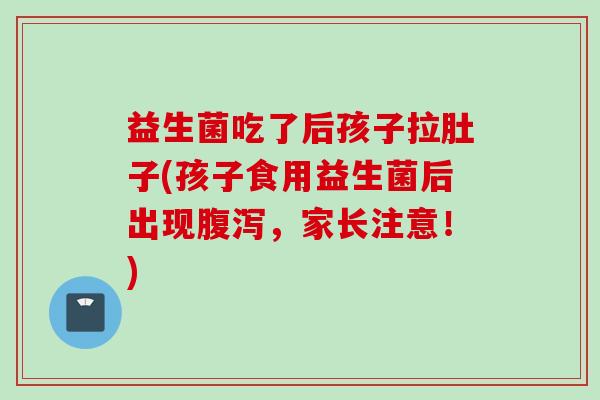 益生菌吃了后孩子拉肚子(孩子食用益生菌后出现，家长注意！)