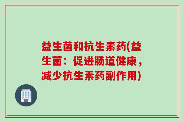 益生菌和抗生素药(益生菌:促进肠道健康,减少抗生素药副作用) 益生菌和抗生素药(益生菌:促进肠道健康,减少抗生素药副作用)