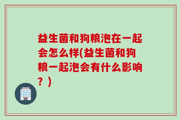 益生菌和狗粮泡在一起会怎么样(益生菌和狗粮一起泡会有什么影响？)