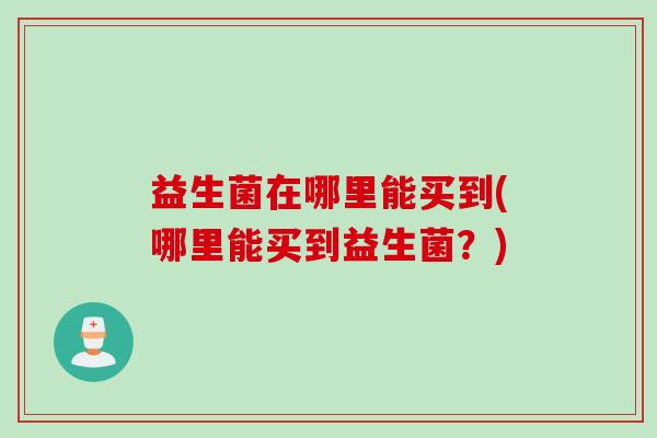 益生菌在哪里能买到(哪里能买到益生菌?) 益生菌在哪里能买到(哪里能买到益生菌?)