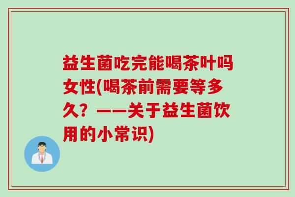 益生菌吃完能喝茶叶吗女性(喝茶前需要等多久？——关于益生菌饮用的小常识)