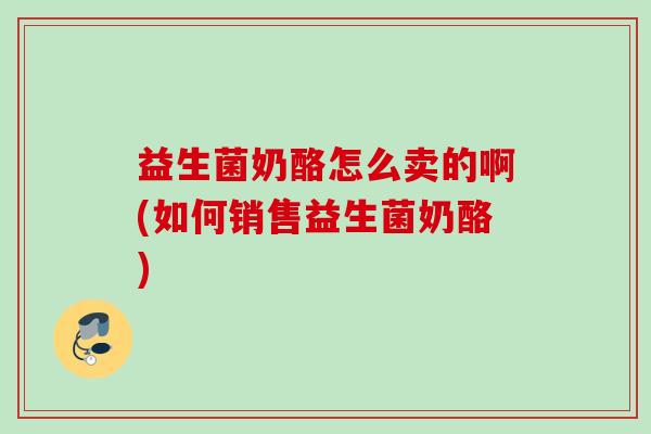 益生菌奶酪怎么卖的啊(如何销售益生菌奶酪) 益生菌奶酪怎么卖的啊(如何销售益生菌奶酪)