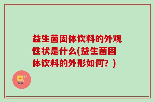 益生菌固体饮料的外观性状是什么(益生菌固体饮料的外形如何?) 益生菌固体饮料的外观性状是什么(益生菌固体饮料的外形如何?)