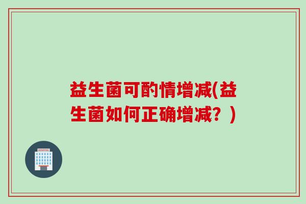 益生菌可酌情增减(益生菌如何正确增减?) 益生菌可酌情增减(益生菌如何正确增减?)