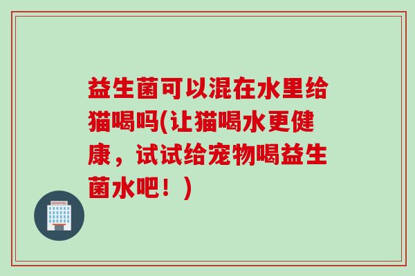 益生菌可以混在水里给猫喝吗(让猫喝水更健康，试试给宠物喝益生菌水吧！)