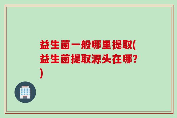 益生菌一般哪里提取(益生菌提取源头在哪？)