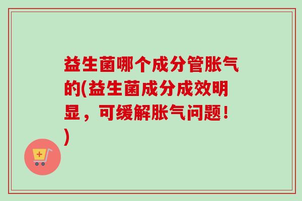 益生菌哪个成分管的(益生菌成分成效明显，可缓解问题！)