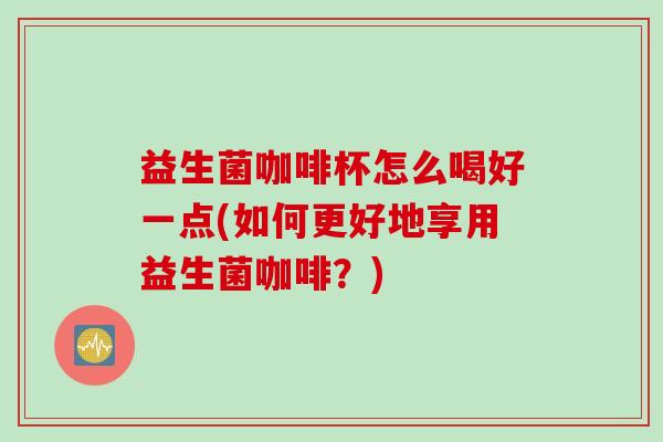 益生菌咖啡杯怎么喝好一点(如何更好地享用益生菌咖啡?) 益生菌咖啡杯怎么喝好一点(如何更好地享用益生菌咖啡?)