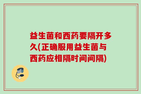 益生菌和西药要隔开多久(正确服用益生菌与西药应相隔时间间隔)