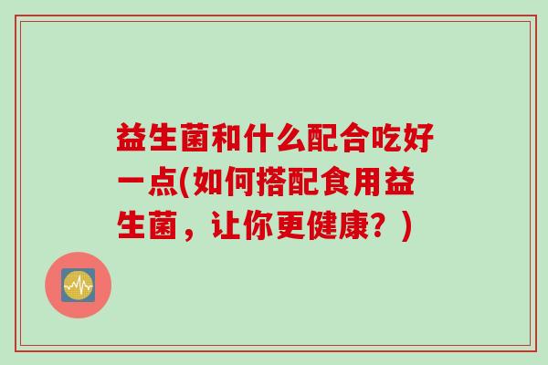 益生菌和什么配合吃好一点(如何搭配食用益生菌，让你更健康？)