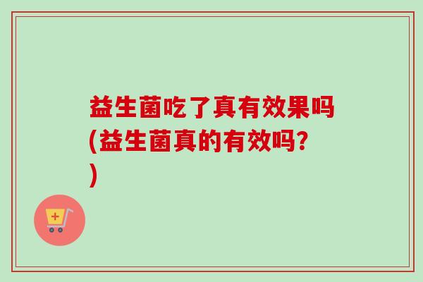 益生菌吃了真有效果吗(益生菌真的有效吗?) 益生菌吃了真有效果吗(益生菌真的有效吗?)