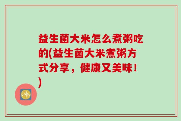 益生菌大米怎么煮粥吃的(益生菌大米煮粥方式分享，健康又美味！)