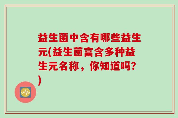益生菌中含有哪些益生元(益生菌富含多种益生元名称,你知道吗?) 益生菌中含有哪些益生元(益生菌富含多种益生元名称,你知道吗?)