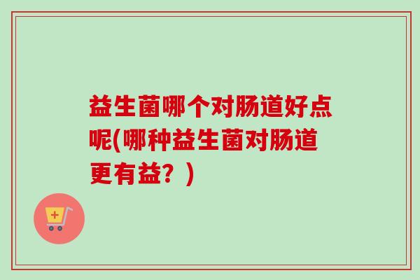 益生菌哪个对肠道好点呢(哪种益生菌对肠道更有益?) 益生菌哪个对肠道好点呢(哪种益生菌对肠道更有益?)