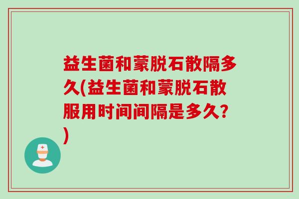 益生菌和蒙脱石散隔多久(益生菌和蒙脱石散服用时间间隔是多久?) 益生菌和蒙脱石散隔多久(益生菌和蒙脱石散服用时间间隔是多久?)
