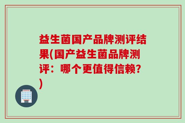 益生菌国产品牌测评结果(国产益生菌品牌测评:哪个更值得信赖?) 益生菌国产品牌测评结果(国产益生菌品牌测评:哪个更值得信赖?)