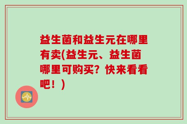 益生菌和益生元在哪里有卖(益生元、益生菌哪里可购买?快来看看吧!) 益生菌和益生元在哪里有卖(益生元、益生菌哪里可购买?快来看看吧!)