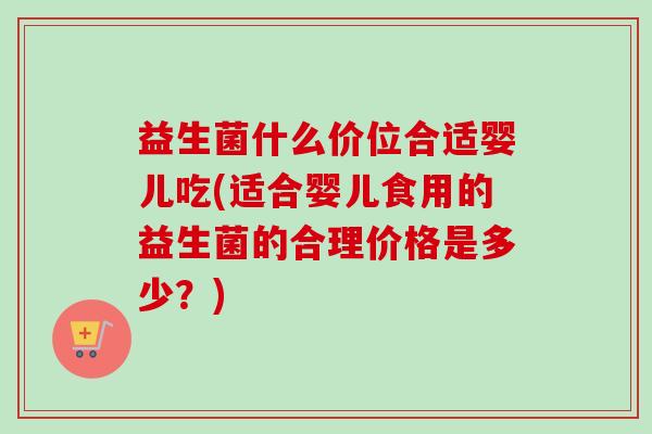 益生菌什么价位合适婴儿吃(适合婴儿食用的益生菌的合理价格是多少?) 益生菌什么价位合适婴儿吃(适合婴儿食用的益生菌的合理价格是多少?)