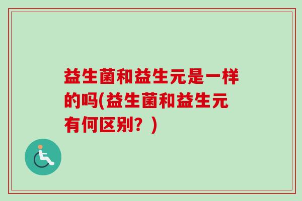 益生菌和益生元是一样的吗(益生菌和益生元有何区别?) 益生菌和益生元是一样的吗(益生菌和益生元有何区别?)