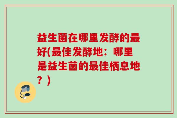 益生菌在哪里发酵的好(佳发酵地:哪里是益生菌的佳栖息地?) 益生菌在哪里发酵的好(佳发酵地:哪里是益生菌的佳栖息地?)