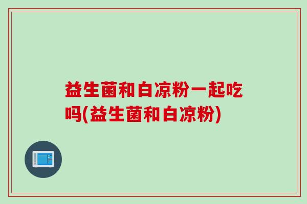 益生菌和白凉粉一起吃吗(益生菌和白凉粉) 益生菌和白凉粉一起吃吗(益生菌和白凉粉)