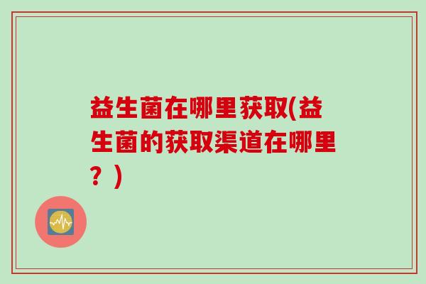 益生菌在哪里获取(益生菌的获取渠道在哪里？)