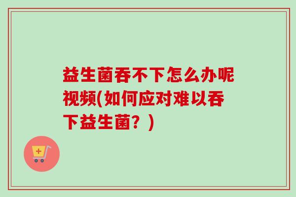 益生菌吞不下怎么办呢视频(如何应对难以吞下益生菌？)