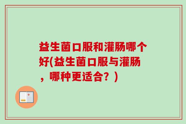 益生菌口服和灌肠哪个好(益生菌口服与灌肠，哪种更适合？)