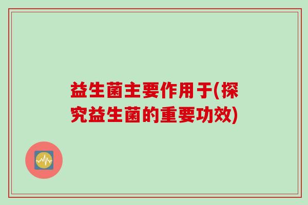 益生菌主要作用于(探究益生菌的重要功效)