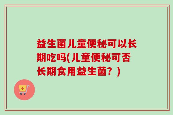 益生菌儿童可以长期吃吗(儿童可否长期食用益生菌?) 益生菌儿童可以长期吃吗(儿童可否长期食用益生菌?)