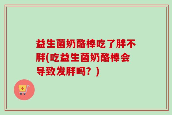 益生菌奶酪棒吃了胖不胖(吃益生菌奶酪棒会导致发胖吗?) 益生菌奶酪棒吃了胖不胖(吃益生菌奶酪棒会导致发胖吗?)
