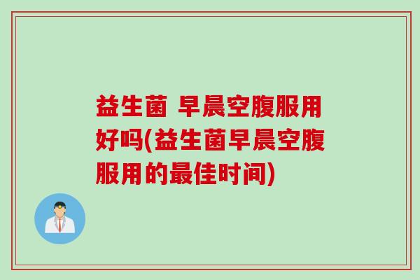 益生菌 早晨空腹服用好吗(益生菌早晨空腹服用的佳时间) 益生菌 早晨空腹服用好吗(益生菌早晨空腹服用的佳时间)