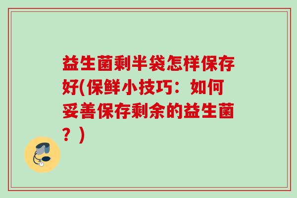 益生菌剩半袋怎样保存好(保鲜小技巧：如何妥善保存剩余的益生菌？)