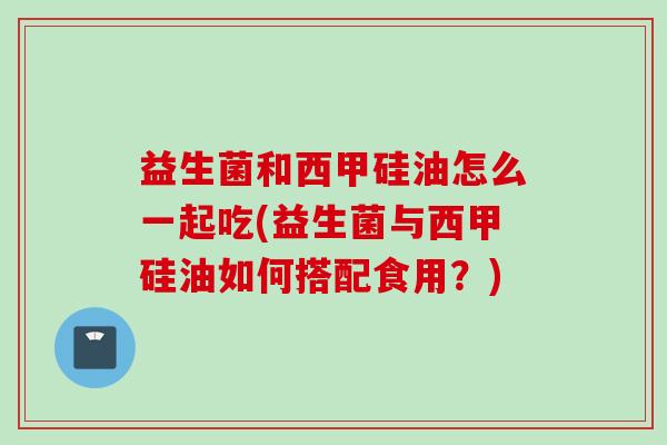 益生菌和西甲硅油怎么一起吃(益生菌与西甲硅油如何搭配食用？)