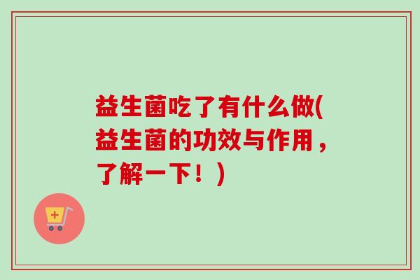 益生菌吃了有什么做(益生菌的功效与作用,了解一下!) 益生菌吃了有什么做(益生菌的功效与作用,了解一下!)