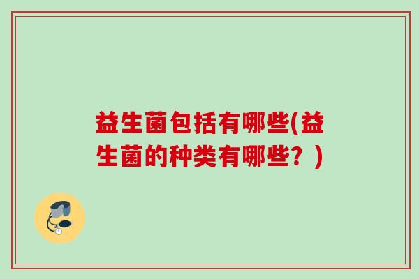 益生菌包括有哪些(益生菌的种类有哪些?) 益生菌包括有哪些(益生菌的种类有哪些?)