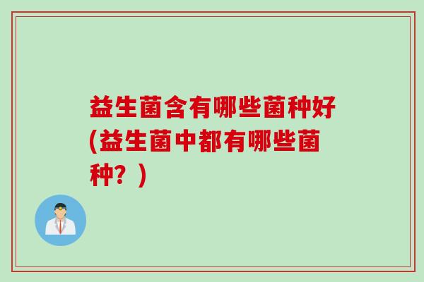 益生菌含有哪些菌种好(益生菌中都有哪些菌种?) 益生菌含有哪些菌种好(益生菌中都有哪些菌种?)