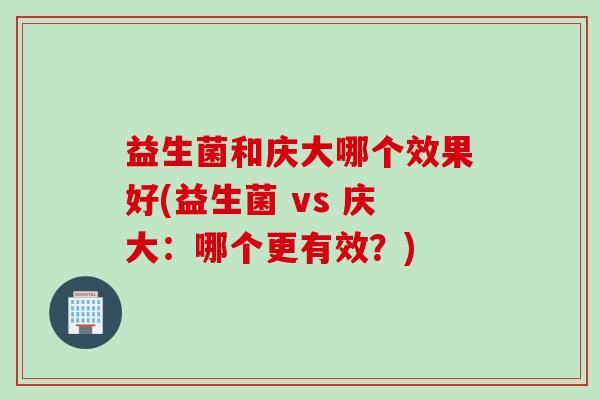 益生菌和庆大哪个效果好(益生菌 vs 庆大:哪个更有效?) 益生菌和庆大哪个效果好(益生菌 vs 庆大:哪个更有效?)