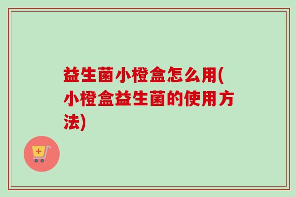 益生菌小橙盒怎么用(小橙盒益生菌的使用方法)