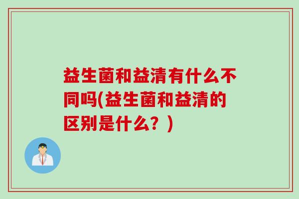 益生菌和益清有什么不同吗(益生菌和益清的区别是什么?) 益生菌和益清有什么不同吗(益生菌和益清的区别是什么?)
