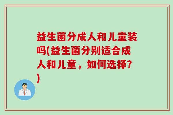 益生菌分成人和儿童装吗(益生菌分别适合成人和儿童，如何选择？)