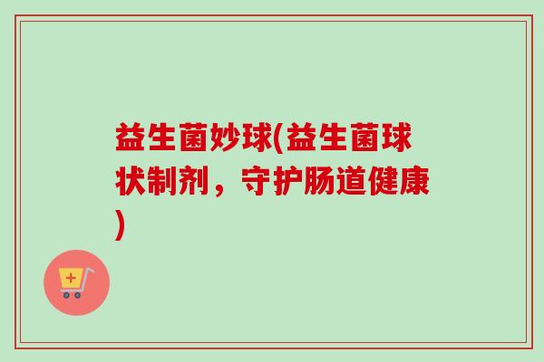 益生菌妙球(益生菌球状制剂,守护肠道健康) 益生菌妙球(益生菌球状制剂,守护肠道健康)