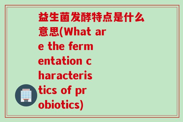益生菌发酵特点是什么意思(What are the fermentation characteristics of probiotics) 益生菌发酵特点是什么意思(What are the fermentation characteristics of probiotics)