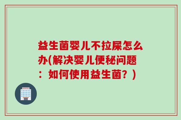 益生菌婴儿不拉屎怎么办(解决婴儿问题：如何使用益生菌？)