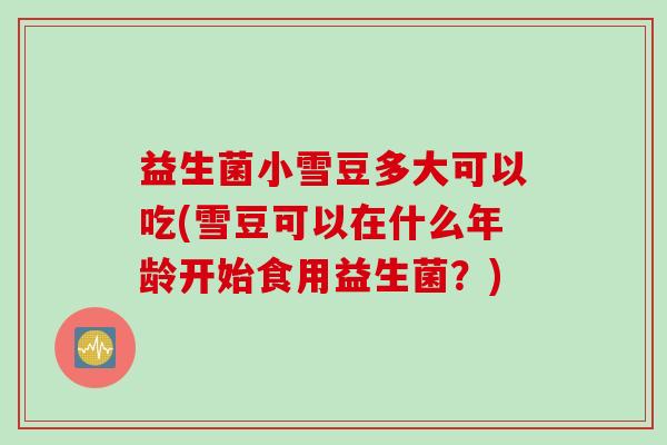 益生菌小雪豆多大可以吃(雪豆可以在什么年龄开始食用益生菌？)