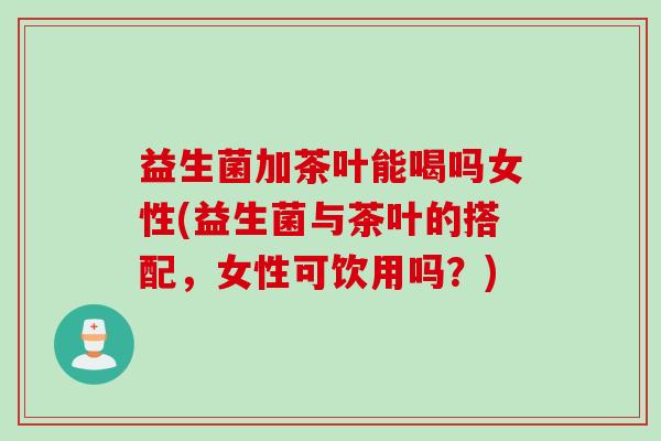 益生菌加茶叶能喝吗女性(益生菌与茶叶的搭配,女性可饮用吗?) 益生菌加茶叶能喝吗女性(益生菌与茶叶的搭配,女性可饮用吗?)